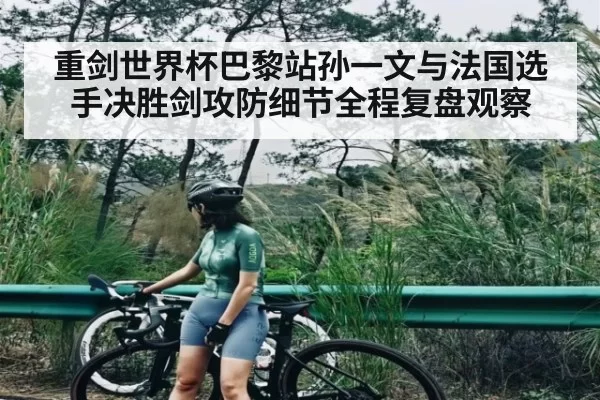 重剑世界杯巴黎站孙一文与法国选手决胜剑攻防细节全程复盘观察